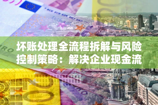 北京坏账处理全流程拆解与风险控制策略：解决企业现金流顽疾的实战指南