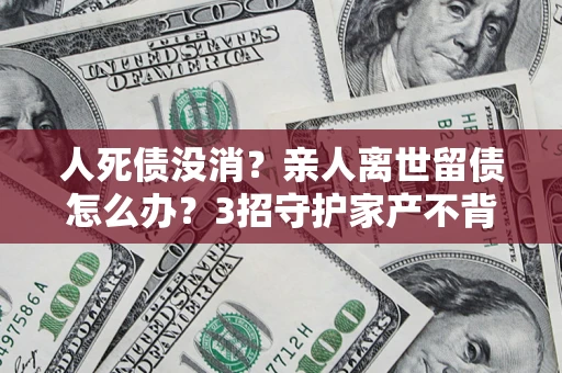 北京人死债没消？亲人离世留债怎么办？3招守护家产不背锅