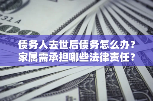 北京债务人去世后债务怎么办？家属需承担哪些法律责任？