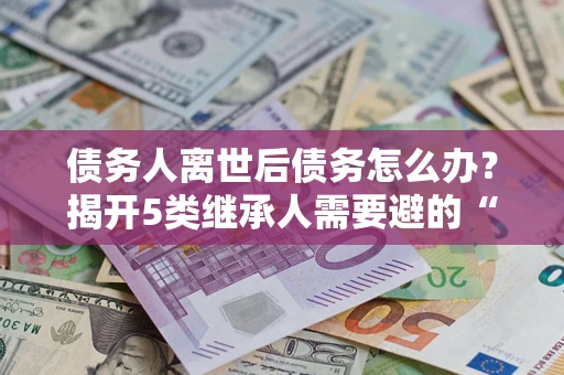 北京债务人离世后债务怎么办？揭开5类继承人需要避的“坑”
